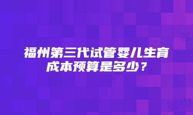福州第三代试管婴儿生育成本预算是多少？