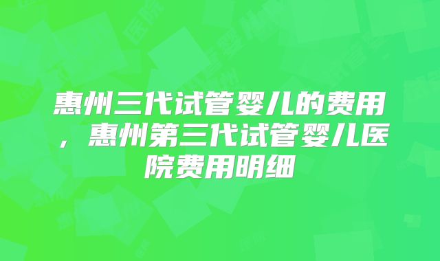 惠州三代试管婴儿的费用，惠州第三代试管婴儿医院费用明细