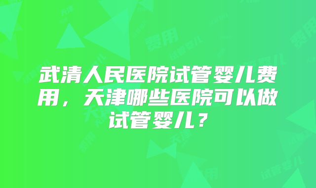 武清人民医院试管婴儿费用，天津哪些医院可以做试管婴儿？