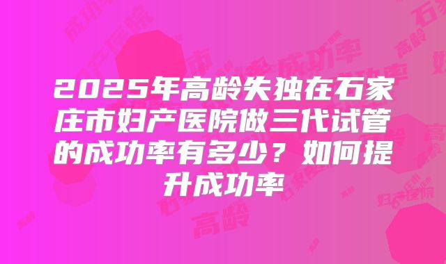 2025年高龄失独在石家庄市妇产医院做三代试管的成功率有多少?如何提升成功率