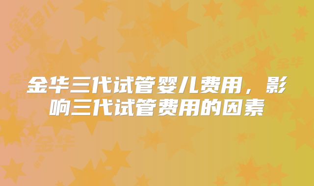金华三代试管婴儿费用，影响三代试管费用的因素