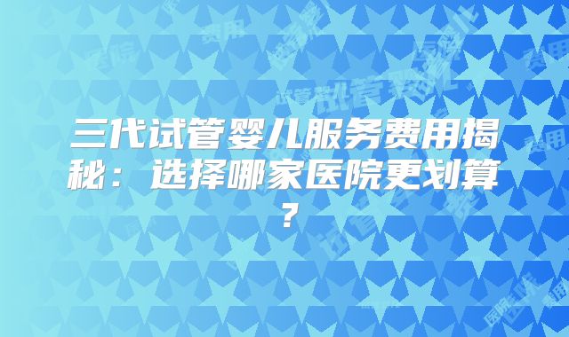 三代试管婴儿服务费用揭秘:选择哪家医院更划算?