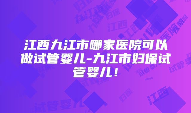 江西九江市哪家医院可以做试管婴儿-九江市妇保试管婴儿！