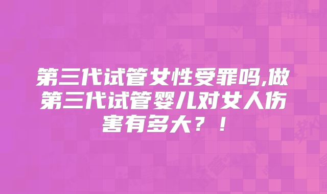 第三代试管女性受罪吗,做第三代试管婴儿对女人伤害有多大？！
