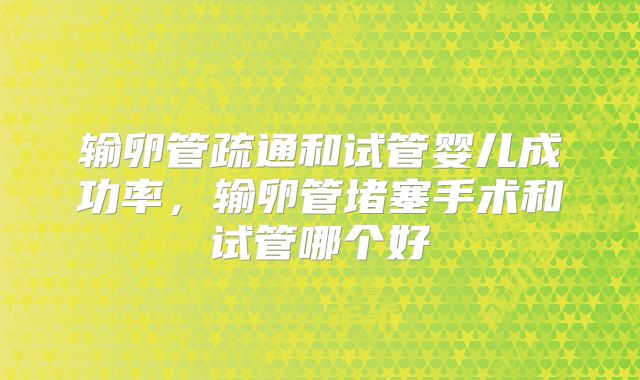 输卵管疏通和试管婴儿成功率，输卵管堵塞手术和试管哪个好