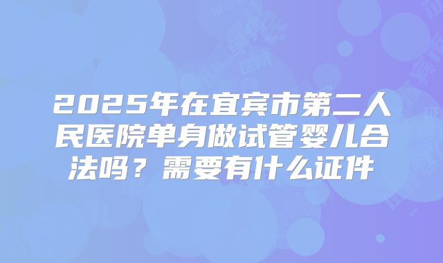 2025年在宜宾市第二人民医院单身做试管婴儿合法吗？需要有什么证件