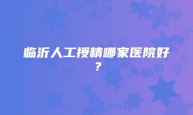 临沂人工授精哪家医院好？