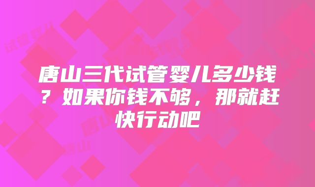 唐山三代试管婴儿多少钱?如果你钱不够,那就赶快行动吧