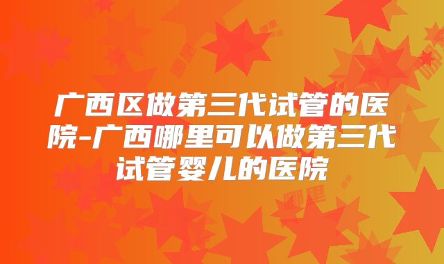广西区做第三代试管的医院-广西哪里可以做第三代试管婴儿的医院