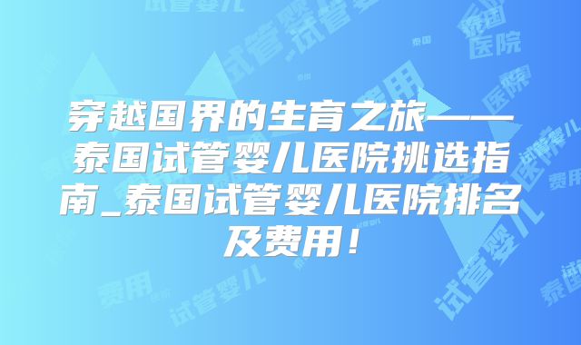 穿越国界的生育之旅——泰国试管婴儿医院挑选指南_泰国试管婴儿医院排名及费用!