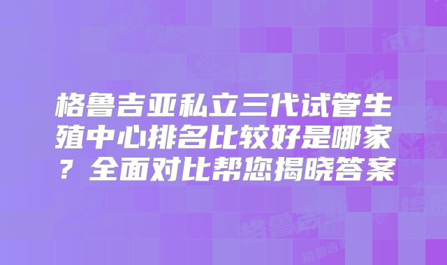 格鲁吉亚私立三代试管生殖中心排名比较好是哪家？全面对比帮您揭晓答案