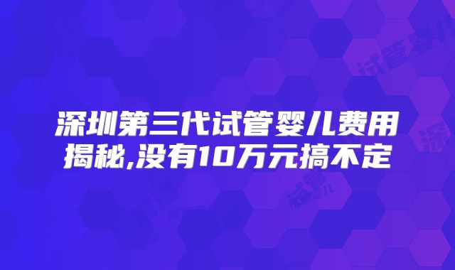 深圳第三代试管婴儿费用揭秘,没有10万元搞不定