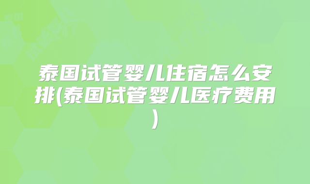 泰国试管婴儿住宿怎么安排(泰国试管婴儿医疗费用)