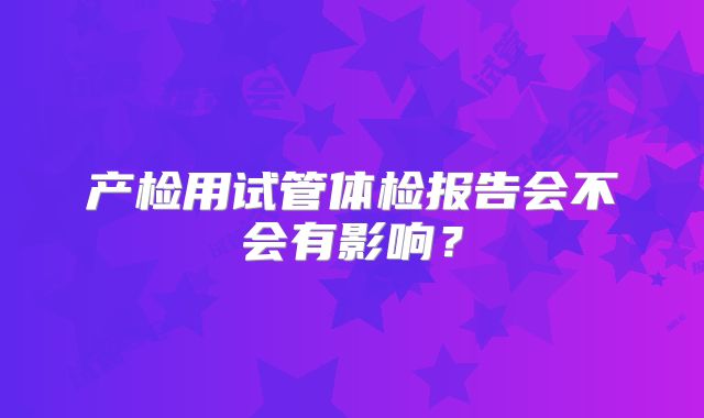 产检用试管体检报告会不会有影响？
