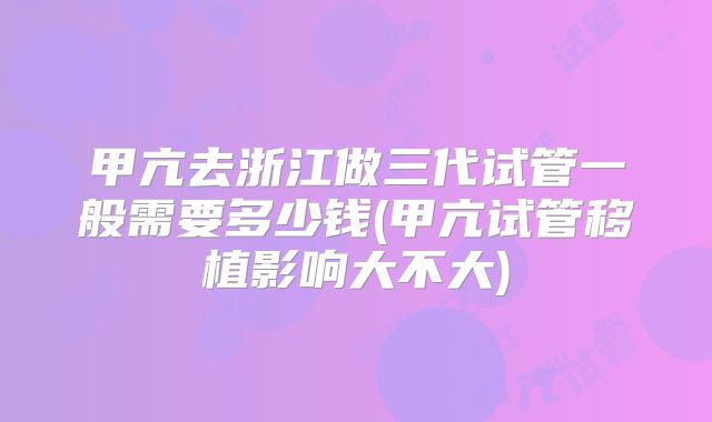 甲亢去浙江做三代试管一般需要多少钱(甲亢试管移植影响大不大)