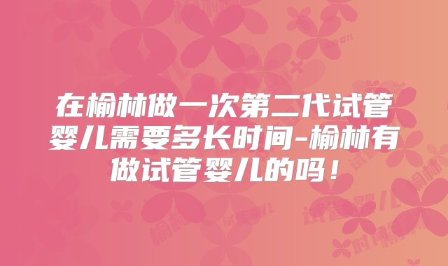 在榆林做一次第二代试管婴儿需要多长时间-榆林有做试管婴儿的吗！