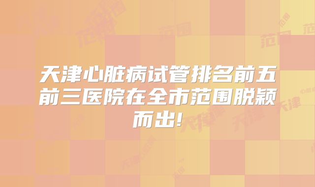 天津心脏病试管排名前五前三医院在全市范围脱颖而出!