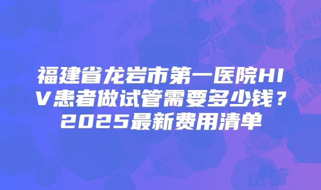 福建省龙岩市第一医院HIV患者做试管需要多少钱？2025最新费用清单