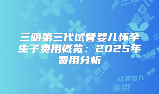 三明第三代试管婴儿怀孕生子费用概览：2025年费用分析