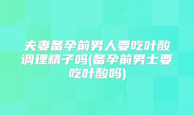 夫妻备孕前男人要吃叶酸调理精子吗(备孕前男士要吃叶酸吗)