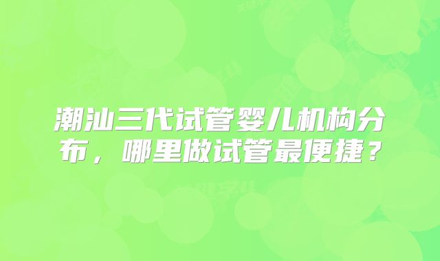 潮汕三代试管婴儿机构分布，哪里做试管最便捷？
