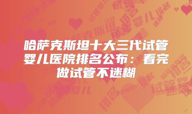 哈萨克斯坦十大三代试管婴儿医院排名公布：看完做试管不迷糊