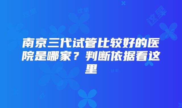 南京三代试管比较好的医院是哪家？判断依据看这里
