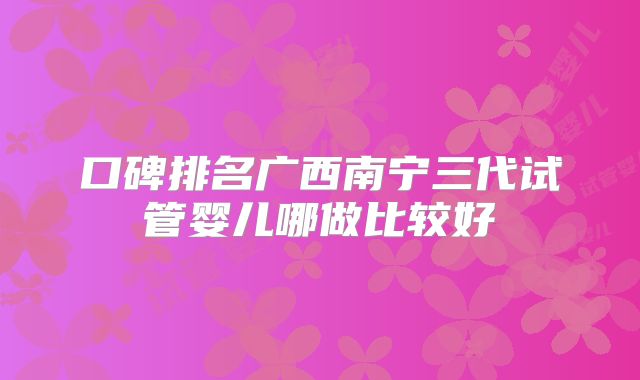 口碑排名广西南宁三代试管婴儿哪做比较好