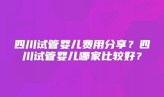 四川试管婴儿费用分享？四川试管婴儿哪家比较好？