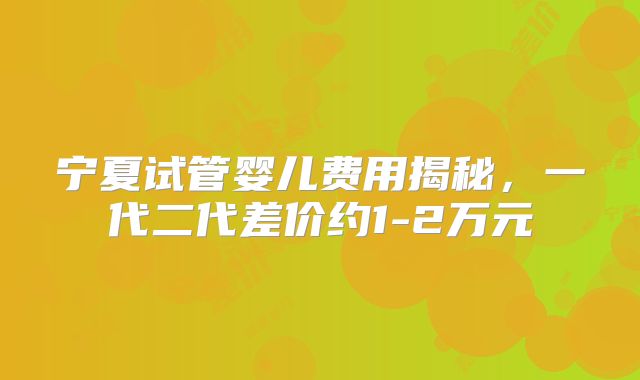 宁夏试管婴儿费用揭秘，一代二代差价约1-2万元