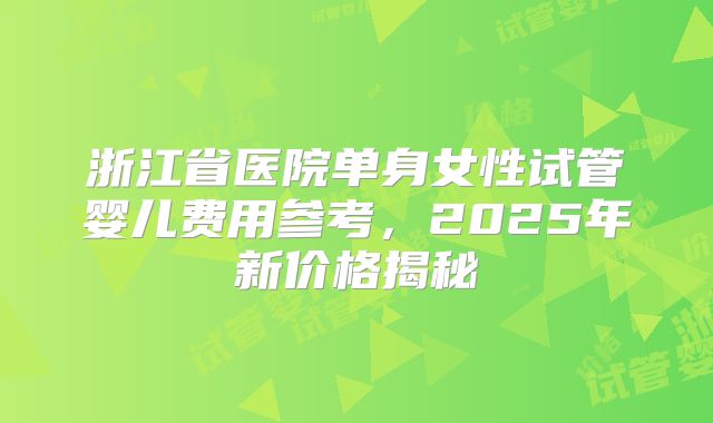 浙江省医院单身女性试管婴儿费用参考,2025年新价格揭秘