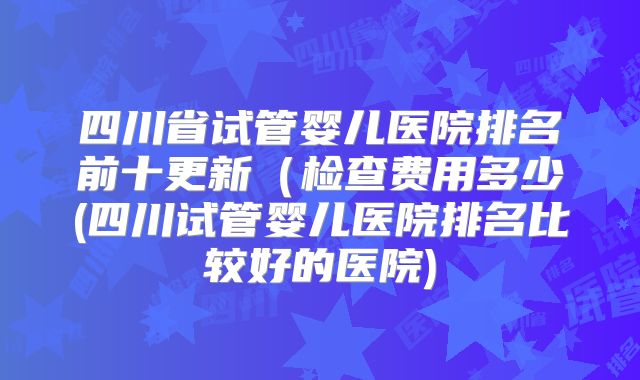 四川省试管婴儿医院排名前十更新(检查费用多少(四川试管婴儿医院排名比较好的医院)