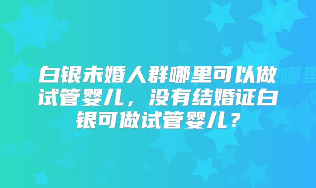 白银未婚人群哪里可以做试管婴儿,没有结婚证白银可做试管婴儿?