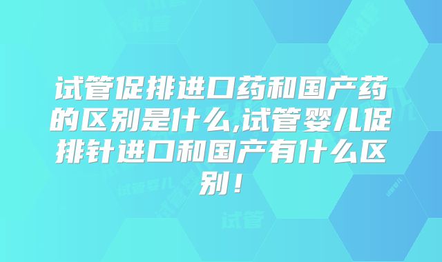 试管促排进口药和国产药的区别是什么,试管婴儿促排针进口和国产有什么区别!