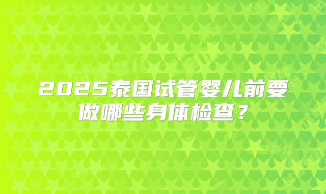 2025泰国试管婴儿前要做哪些身体检查？