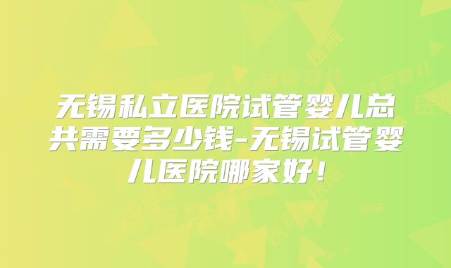 无锡私立医院试管婴儿总共需要多少钱-无锡试管婴儿医院哪家好！