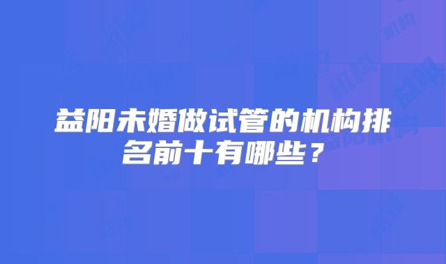 益阳未婚做试管的机构排名前十有哪些？