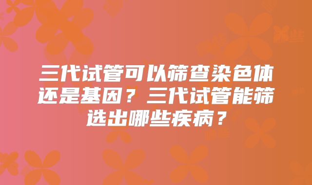 三代试管可以筛查染色体还是基因?三代试管能筛选出哪些疾病?