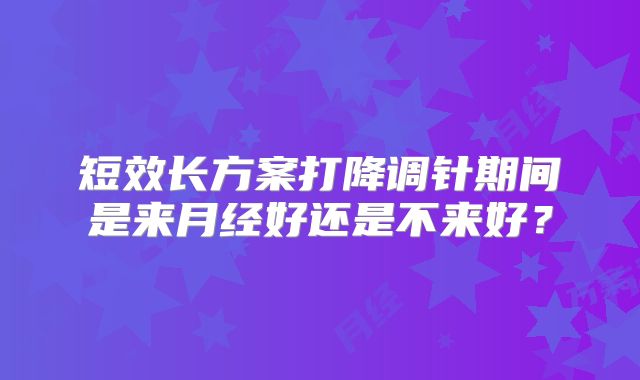 短效长方案打降调针期间是来月经好还是不来好?