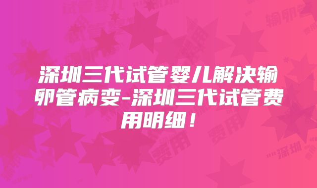 深圳三代试管婴儿解决输卵管病变-深圳三代试管费用明细！
