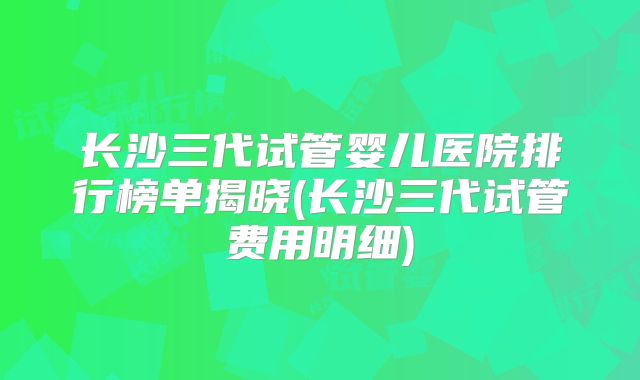 长沙三代试管婴儿医院排行榜单揭晓(长沙三代试管费用明细)