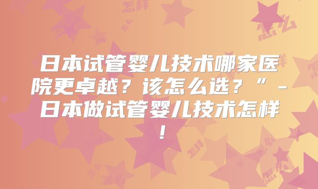 日本试管婴儿技术哪家医院更卓越？该怎么选？”-日本做试管婴儿技术怎样！