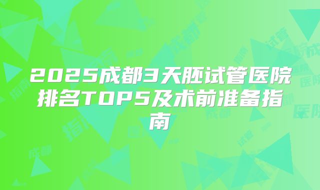 2025成都3天胚试管医院排名TOP5及术前准备指南
