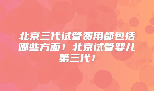 北京三代试管费用都包括哪些方面！北京试管婴儿第三代！
