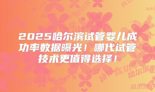 2025哈尔滨试管婴儿成功率数据曝光！哪代试管技术更值得选择！