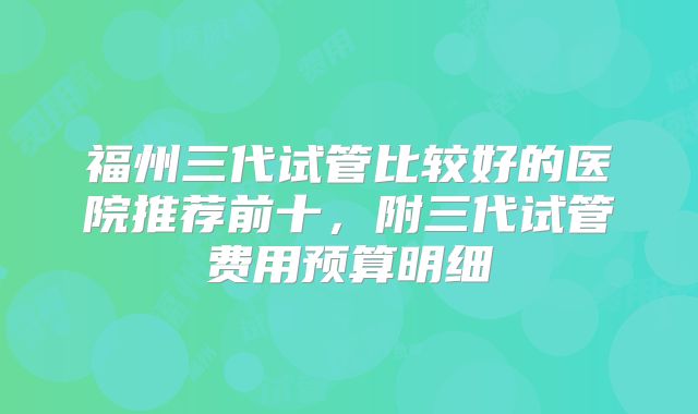 福州三代试管比较好的医院推荐前十,附三代试管费用预算明细