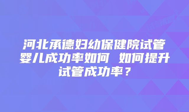 河北承德妇幼保健院试管婴儿成功率如何 如何提升试管成功率？