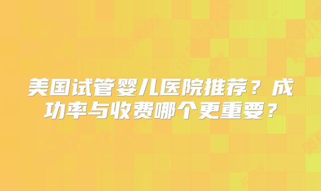 美国试管婴儿医院推荐？成功率与收费哪个更重要？
