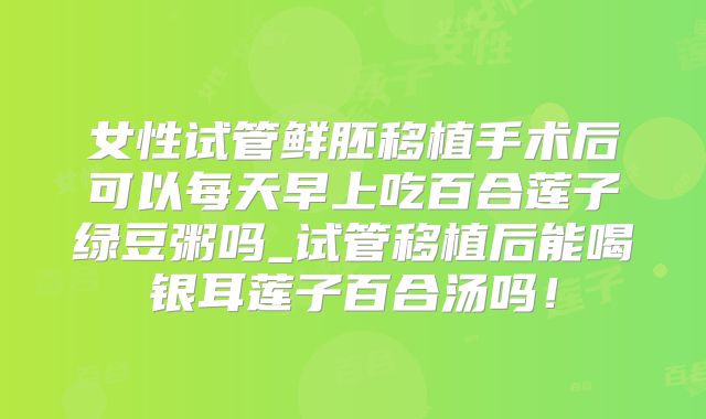 女性试管鲜胚移植手术后可以每天早上吃百合莲子绿豆粥吗_试管移植后能喝银耳莲子百合汤吗！