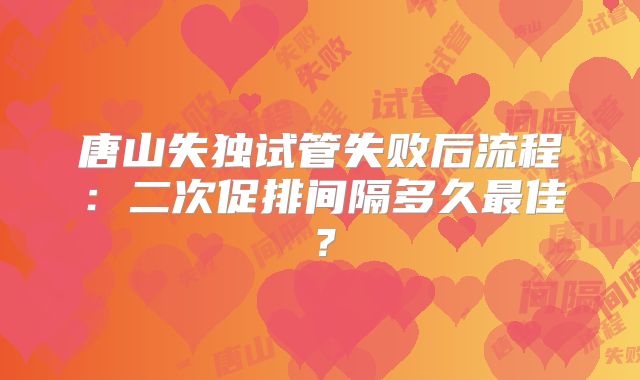 唐山失独试管失败后流程：二次促排间隔多久最佳？